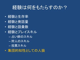 経験は何をもたらすのか？
• 経験と生存率
• 経験と発話量
• 経験と語彙数
• 経験とプレイスキル
– 占い師のスキル
– 狩人のスキル
– 投票スキル
• 集団的知性としての人狼
 