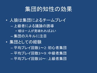 集団的知性の効果
• 人狼は集団によるチームプレイ
– 上級者による議論の誘導
• 嘘は一人が見破れればよい
– 集団のスキルに注目
• 集団としての経験
– 平均プレイ回数1～2：初心者集団
– 平均プレイ回数3～9：中級者集団
– 平均プレイ回数10～：上級者集団
 
