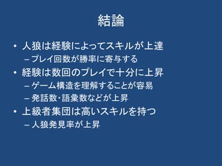 結論
• 人狼は経験によってスキルが上達
– プレイ回数が勝率に寄与する
• 経験は数回のプレイで十分に上昇
– ゲーム構造を理解することが容易
– 発話数・語彙数などが上昇
• 上級者集団は高いスキルを持つ
– 人狼発見率が上昇
 