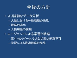 今後の方針
• より詳細なデータ分析
– 人狼における一般戦略の発見
– 戦略の進化
– 人狼用語の発展
• エージェントによる学習と戦略
– 高々4000ゲームでは全状態は網羅不可
– 学習による最適戦略の発見
 