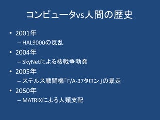 コンピュータvs人間の歴史
• 2001年
– HAL9000の反乱
• 2004年
– SkyNetによる核戦争勃発
• 2005年
– ステルス戦闘機「F/A-37タロン」の暴走
• 2050年
– MATRIXによる人類支配
 