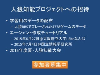 人狼知能プロジェクトへの招待
• 学習用のデータの配布
– 人狼BBSでプレーされた4778ゲームのデータ
• エージェント作成チュートリアル
– 2015年6月27日@大阪府立大学i-Siteなんば
– 2015年7月4日@国立情報学研究所
• 2015年度夏・人狼知能大会
参加者募集中
 