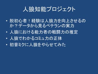 人狼知能プロジェクト
• 脱初心者！経験は人狼力を向上させるの
か？データから見るベテランの実力
• 人狼における能力者の戦闘力の推定
• 人狼でわかるコミュ力の正体
• 初音ミクに人狼をやらせてみた
 