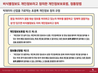 비식별정보도 개인정보라고 정의한 개인정보보호법, 정통망법
빅데이터 산업을 가로막는 초광폭 개인정보 정의 규정
정보통신망법 제2조
• "개인정보"란 생존하는 개인에 관한 정보로서 성명·주민등록번호 등에 의하여 특정한 개인을 알아볼 수
있는 부호·문자·음성·음향 및 영상 등의 정보(해당 정보만으로는 특정 개인을 알아볼 수 없어도 다른 정보와
쉽게 결합하여 알아볼 수 있는 경우에는 그 정보를 포함한다)를 말한다.
동일 처리자가 결합 대상 정보를 처리하고 있는지 여부를 불문하고 ‘잠재적 결합가능
성’만 있으면 비식별정보도 이미 개인정보라고 정의
개인정보보호법 제2조 제1호
• "개인정보"란 살아 있는 개인에 관한 정보로서 성명, 주민등록번호 및 영상 등을 통하여 개인을 알아볼 수
있는 정보(해당 정보만으로는 특정 개인을 알아볼 수 없더라도 다른 정보와 쉽게 결합하여 알아볼 수 있는
것을 포함한다)를 말한다.
 