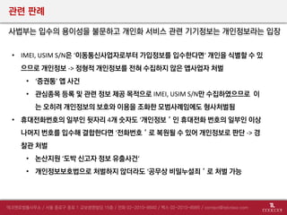 관련 판례
사법부는 입수의 용이성을 불문하고 개인화 서비스 관련 기기정보는 개인정보라는 입장
• IMEI, USIM S/N은 ‘이동통신사업자로부터 가입정보를 입수한다면‘ 개인을 식별할 수 있
으므로 개인정보 -> 정형적 개인정보를 전혀 수집하지 않은 앱사업자 처벌
• ‘증권통’ 앱 사건
• 관심종목 등록 및 관련 정보 제공 목적으로 IMEI, USIM S/N만 수집하였으므로 이
는 오히려 개인정보의 보호와 이용을 조화한 모범사례임에도 형사처벌됨
• 휴대전화번호의 일부인 뒷자리 4개 숫자도 ‘개인정보＇인 휴대전화 번호의 일부인 이상
나머지 번호를 입수해 결합한다면 ‘전화번호＇로 복원될 수 있어 개인정보로 판단 -> 경
찰관 처벌
• 논산지원 ‘도박 신고자 정보 유출사건‘
• 개인정보보호법으로 처벌하지 않더라도 ‘공무상 비밀누설죄＇로 처벌 가능
 