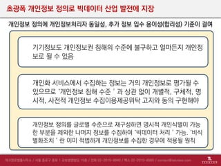 초광폭 개인정보 정의로 빅데이터 산업 발전에 지장
개인정보 정의에 개인정보처리자 동일성, 추가 정보 입수 용이성(합리성) 기준이 결여
개인화 서비스에서 수집하는 정보는 거의 개인정보로 평가될 수
있으므로 ‘개인정보 침해 수준＇과 상관 없이 개별적, 구체적, 명
시적, 사전적 개인정보 수집이용제공위탁 고지와 동의 구현해야
기기정보도 개인정보권 침해의 수준에 불구하고 얼마든지 개인정
보로 될 수 있음
개인정보 정의를 글로벌 수준으로 재구성하면 명시적 개인식별이 가능
한 부분을 제외한 나머지 정보를 수집하여 ‘빅데이터 처리＇가능. ‘비식
별화조치＇란 이미 적법하게 개인정보를 수집한 경우에 적용될 원칙
 