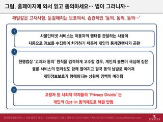 그럼, 홈페이지에 와서 읽고 동의하세요… 법이 그러니까…
깨알같은 고지사항. 둔감해지는 보호의식. 습관적인 ‘동의. 동의. 동의…’
사물인터넷 서비스는 이용자의 행태를 관찰하는 사물이
자동으로 정보를 수집하여 처리하기 때문에 개인의 통제권행사가 곤란
현행법상 ‘고지와 동의‘ 원칙을 엄격하게 고수할 경우, 개인의 불편이 극심해 짐은
물론 서비스의 편리성도 함께 떨어지고 결국 동의 남발로 이어져
개인정보보호가 형해화되는 상황이 명백히 예견됨
1
2
고령자 등 사회적 약자들의 ‘Privacy Divide’ 는
개인의 Opt-in 동의제도로 해결 안됨
3
 