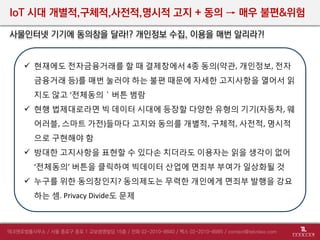 IoT 시대 개별적,구체적,사전적,명시적 고지 + 동의 → 매우 불편&위험
사물인터넷 기기에 동의창을 달라!? 개인정보 수집, 이용을 매번 알리라?!
 현재에도 전자금융거래를 할 때 결제창에서 4종 동의(약관, 개인정보, 전자
금융거래 등)를 매번 눌러야 하는 불편 때문에 자세한 고지사항을 열어서 읽
지도 않고 ‘전체동의＇버튼 범람
 현행 법제대로라면 빅 데이터 시대에 등장할 다양한 유형의 기기(자동차, 웨
어러블, 스마트 가전)들마다 고지와 동의를 개별적, 구체적, 사전적, 명시적
으로 구현해야 함
 방대한 고지사항을 표현할 수 있다손 치더라도 이용자는 읽을 생각이 없어
‘전체동의’ 버튼을 클릭하여 빅데이터 산업에 면죄부 부여가 일상화될 것
 누구를 위한 동의창인지? 동의제도는 무력한 개인에게 면죄부 발행을 강요
하는 셈. Privacy Divide도 문제
 
