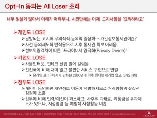 Opt-In 동의는 All Loser 초래
개인도 LOSE
남발되는 고지와 무의식적 동의의 일상화… 개인정보통제권이란?
사전 동의제도의 반작용으로 사후 통제권 확보 어려움
정보역량격차에 따른 ‘프라이버시 양극화(Privacy Divide)‘
기업도 LOSE
사물인터넷, 핀테크 산업 발에 걸림돌
선진국에 비해 재미 없고 불편한 서비스 구현으로 연결
 온라인 프라이버시가 강화된 2000년대 이후 인터넷 대기업 없고, SNS 쇠퇴
정부도 LOSE
개인이 동의하면 개인정보 이용이 적법해지므로 처리방침의 실질적
점검에 소홀
업무에 비해 인력/예산이 과소하고, 사후적 과태료, 과징금을 부과제
도가 있으나, 시정명령 등 예방적 시정활동 미흡
너무 읽을게 많아서 이해가 어려우니, 시민단체는 이제 고지사항을 ‘요약하라고’
 