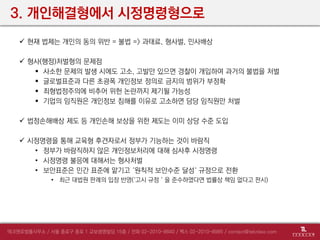 3. 개인해결형에서 시정명령형으로
 현재 법제는 개인의 동의 위반 = 불법 => 과태료, 형사벌, 민사배상
 형사(행정)처벌형의 문제점
 사소한 문제의 발생 시에도 고소, 고발만 있으면 경찰이 개입하여 과거의 불법을 처벌
 글로벌표준과 다른 초광폭 개인정보 정의로 금지의 범위가 부정확
 죄형법정주의에 비추어 위헌 논란까지 제기될 가능성
 기업의 임직원은 개인정보 침해를 이유로 고소하면 담당 임직원만 처벌
 법정손해배상 제도 등 개인손해 보상을 위한 제도는 이미 상당 수준 도입
 시정명령을 통해 교육형 후견자로서 정부가 기능하는 것이 바람직
• 정부가 바람직하지 않은 개인정보처리에 대해 심사후 시정명령
• 시정명령 불응에 대해서는 형사처벌
• 보안표준은 민간 표준에 맡기고 ‘원칙적 보안수준 달성‘ 규정으로 전환
• 최근 대법원 판례의 입장 반영(‘고시 규정＇을 준수하였다면 법률상 책임 없다고 판시)
 