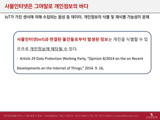 사물인터넷은 그야말로 개인정보의 바다
IoT가 가진 센서에 의해 수집되는 음성 등 데이터, 개인정보의 식별 및 재식별 가능성이 문제
사물인터넷(IoT)과 연결된 물건들로부터 발생된 정보는 개인을 식별할 수 있
으므로 개인정보에 해당될 수 있다.
- Article 29 Data Protection Working Party, “Opinion 8/2014 on the on Recent
Developments on the Internet of Things,” 2014. 9. 16,
 