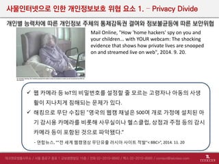 사물인터넷으로 인한 개인정보보호 위협 요소 1. – Privacy Divide
개인별 능력차에 따른 개인정보 주체의 통제감독권 결여와 정보불균등에 따른 보안위협
 웹 카메라 등 IoT의 비밀번호를 설정할 줄 모르는 고령자나 아동의 사생
활이 지나치게 침해되는 문제가 있다.
 해킹으로 무단 수집된 “영국의 웹캠 채널은 500여 개로 가정에 설치된 아
기 감시용 카메라를 비롯해 사무실이나 헬스클럽, 상점과 주점 등의 감시
카메라 등이 포함된 것으로 파악됐다.”
- 연합뉴스, “"전 세계 웹캠영상 무단유출 러시아 사이트 적발"< BBC>”, 2014. 11. 20
Mail Online, "How 'home hackers' spy on you and
your children... with YOUR webcam: The shocking
evidence that shows how private lives are snooped
on and streamed live on web", 2014. 9. 20.
 