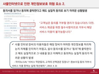 사물인터넷으로 인한 개인정보보호 위협 요소 2.
동의서를 읽거나 동의에 클릭한다고 해도 실질적 동의로 보기 어려운 상황발생
 사물 인터넷 장비의 이용자들은 해당 장비가 어떠한 개인정보를 처리하
는지 자체를 인지하기 어렵고, 설사 동의서를 읽거나 “동의”에 클릭한다
고 해도 실질적으로 그 내용을 읽고 이해하고 동의하는 실질적 동의가 어
려운 상황이 발생
- 아이뉴스24, "서비스 약관동의, 고객의 선택권은 있었나? -정보수집 동의 거부시
서비스 이용 못하는 실태 개선돼야-", 2013. 3. 21
“고객님은 동의를 거부할 권리가 있습니다(?). 다만,
서비스 제공을 위한 필수사항이므로 거부시 해당
서비스 이용이 불가능합니다.”
 