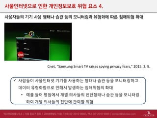 사물인터넷으로 인한 개인정보보호 위협 요소 4.
사용자들의 기기 사용 행태나 습관 등의 모니터링과 유형화에 따른 침해위험 확대
 사람들이 사물인터넷 기기를 사용하는 행태나 습관 등을 모니터링하고
데이터 유형화함으로 인해서 발생하는 침해위험의 확대
• 예를 들어 병원에서 개별 의사들의 진단행태나 습관 등을 모니터링
하여 개별 의사들의 진단에 관여할 위험.
Cnet, "Samsung Smart TV raises spying privacy fears," 2015. 2. 9.
 