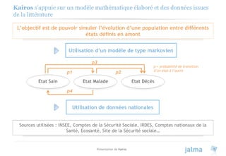 Présentation de Kairos 4
Kairos s’appuie sur un modèle mathématique élaboré et des données issues
de la littérature
L’objectif est de pouvoir simuler l’évolution d’une population entre différents
états définis en amont
Utilisation d’un modèle de type markovien
Utilisation de données nationales
Sources utilisées : INSEE, Comptes de la Sécurité Sociale, IRDES, Comptes nationaux de la
Santé, Ecosanté, Site de la Sécurité sociale…
Etat Sain Etat Malade Etat Décès
p4
p1 p2
p3
p = probabilité de transition
d’un état à l’autre
 