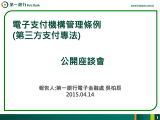 www.firstbank.com.tw
報告人:第一銀行電子金融處 吳柏辰
2015.04.14
電子支付機構管理條例
(第三方支付專法)
1
公開座談會
 