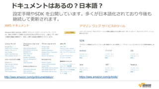 ドキュメントはあるの？日本語？
http://aws.amazon.com/jp/documentation/ https://aws.amazon.com/jp/tools/
設定手順やSDK を公開しています。多くが日本語化されており今後も...