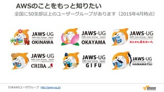 AWSのことをもっと知りたい
全国に50支部以上のユーザーグループがあります（2015年4月時点）
日本AWSユーザグループ http://jaws-ug.jp/
 