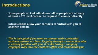 Introductions
• This is also good if you want to connect with a potential
business partner or client. By going through a connection who
is already familiar with you, it is like having a company
employee walk into the contact’s office and recommend you.
 