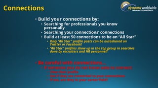 Connections
• Only “All Star” profile posts can be autoshared on
Twitter or Facebook!
• “All Star” profiles show up in the top group in searches
done by recruiters and HR personnel!
• Be careful with connections…
• If someone you do not know asks to connect:
• View their profile
• See if they are connected to your connections
• If not, are they in your career field?
 