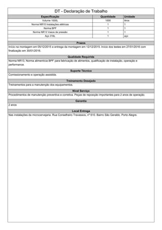 DT - Declaração de Trabalho
Especificação Quantidade Unidade
Volume 1000L 1000 litros
Norma NR10 Instalações elétricas 1 1
Norma BPF 1 1
Norma NR13 Vasos de pressão 1 1
Aço 316L 1 aço
Prazos
Início na montagem em 05/12/2015 e entrega da montagem em 12/12/2015. Início dos testes em 27/01/2016 com
finalização em 30/01/2016.
Qualidade Requirida
Norma NR13, Norma alimentícia BPF para fabricação de alimentos, qualificação de instalação, operação e
performance.
Suporte Técnico
Comissionamento e operação assistida.
Treinamento Desejado
Treinamentos para a manutenção dos equipamentos.
Nivel Serviço
Procedimentos de manutenção preventiva e corretiva. Peças de reposição importantes para 2 anos de operação.
Garantia
2 anos
Local Entrega
Nas instalações da microcervejaria. Rua Conselheiro Travassos, nº 610. Bairro São Geraldo. Porto Alegre.
 