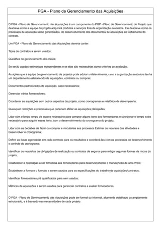PGA - Plano de Gerenciamento das Aquisições
O PGA - Plano de Gerenciamento das Aquisições é um componente do PGP - Plano de Gerenciamento do Projeto que
descreve como a equipe do projeto adquirirá produtos e serviços fora da organização executora. Ele descreve como os
processos de aquisição serão gerenciados, do desenvolvimento dos documentos de aquisições ao fechamento do
contrato.
Um PGA - Plano de Gerenciamento das Aquisições deveria conter:
Tipos de contratos a serem usados;
Questões de gerenciamento dos riscos;
Se serão usadas estimativas independentes e se elas são necessárias como critérios de avaliação;
As ações que a equipe de gerenciamento de projetos pode adotar unilateralmente, caso a organização executora tenha
um departamento estabelecido de aquisições, contratos ou compras;
Documentos padronizados de aquisição, caso necessários;
Gerenciar vários fornecedores;
Coordenar as aquisições com outros aspectos do projeto, como cronogramas e relatórios de desempenho;
Quaisquer restrições e premissas que poderiam afetar as aquisições planejadas;
Lidar com o longo tempo de espera necessário para comprar alguns itens dos fornecedores e coordenar o tempo extra
necessário para adquirir esses itens, com o desenvolvimento do cronograma do projeto;
Lidar com as decisões de fazer ou comprar e vinculá-las aos processos Estimar os recursos das atividades e
Desenvolver o cronograma;
Definir as datas agendadas em cada contrato para os resultados e coordená-las com os processos de desenvolvimento
e controle do cronograma;
Identificar os requisitos de obrigações de realização ou contratos de seguros para mitigar algumas formas de riscos do
projeto;
Estabelecer a orientação a ser fornecida aos fornecedores para desenvolvimento e manutenção de uma WBS;
Estabelecer a forma e o formato a serem usados para as especificações do trabalho de aquisições/contratos;
Identificar fornecedores pré qualificados para sem usados;
Métricas de aquisições a serem usadas para gerenciar contratos e avaliar fornecedores.
O PGA - Plano de Gerenciamento das Aquisições pode ser formal ou informal, altamente detalhado ou amplamente
estruturado, e é baseado nas necessidades de cada projeto.
 