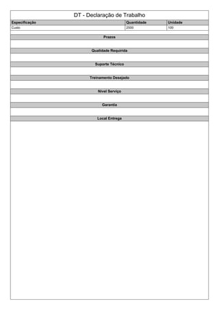 DT - Declaração de Trabalho
Especificação Quantidade Unidade
Custo 2500 100
Prazos
Qualidade Requirida
Suporte Técnico
Treinamento Desejado
Nivel Serviço
Garantia
Local Entrega
 