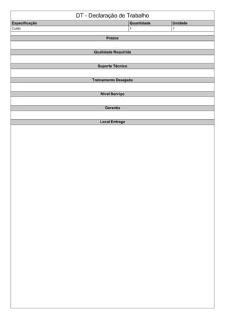DT - Declaração de Trabalho
Especificação Quantidade Unidade
Custo 1 1
Prazos
Qualidade Requirida
Suporte Técnico
Treinamento Desejado
Nivel Serviço
Garantia
Local Entrega
 