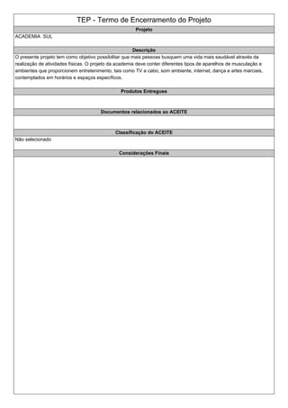 TEP - Termo de Encerramento do Projeto
Projeto
ACADEMIA SUL
Descrição
O presente projeto tem como objetivo possibilitar que mais pessoas busquem uma vida mais saudável através da
realização de atividades físicas. O projeto da academia deve conter diferentes tipos de aparelhos de musculação e
ambientes que proporcionem entretenimento, tais como TV a cabo, som ambiente, internet, dança e artes marciais,
contemplados em horários e espaços específicos.
Produtos Entregues
Documentos relacionados ao ACEITE
Classificação do ACEITE
Não selecionado
Considerações Finais
 
