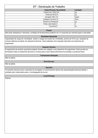 DT - Declaração de Trabalho
Especificação Quantidade Unidade
Chapas Aço 1020 120 kg
Parafusos M12 75 pç
Usinagem CNC 72 peças
Soldagem de itens 12 Itens
Dobras de Chapas 42 pç
Polias canal duplo 3 2
Correntes 2 pç
Prazos
Não pode ultrapassar 3 semanas, condição de fornecimento posterior em 10 conjuntos por semana após o lote piloto.
Qualidade Requirida
Capacidade de carga de 3 toneladas, resistir a cargas de torção de 2 toneladas, pintura de 3/10 a pó, respeitar as
normas relativas enviadas nos desenhos técnicos. Será realizada uma inspeção descritas nos desenhos de
engenharia.
Suporte Técnico
A engenharia de produto suportará qualquer dúvida com relação e aos desenhos de engenharia. Será provido ao
fornecedor todos os desenhos técnicos e normas para o bom desenvolvimento do protótipo e produtos finais.
Treinamento Desejado
Não se aplica.
Nivel Serviço
Não se aplica.
Garantia
Fornecedor deverá prover a garantia de montagem e funcionamento dentro das especificações técnicas desde o
protótipo até o teste piloto para a homologação de try-out.
Local Entrega
Fábrica.
 