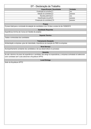 DT - Declaração de Trabalho
Especificação Quantidade Unidade
Finalização do processo 1 vez
Seleção de candidatos 2 pessoas
Reunião preliminar 1 vez
Classificação de perfis 5 pessoas
Prospecção de candidatos 10 pessoas
Prazos
O prazo total para a conclusão da seleção de candidatos é de 16 dias a contar do dia 10/06/2015
Qualidade Requirida
Experiência miníma de 2 anos em Gestão de projetos
Suporte Técnico
Testes e entrevistas dos candidatos
Treinamento Desejado
Ambientação a empresa, grau de maturidade, importância da inserção do PMO na empresa
Nivel Serviço
Acompanhamento constante dos candidatos e de sua desenvoltura no processo
Garantia
Se até o término do prazo de experiência o candidato não atingir as expectativas, a empresa contratada irá selecionar
outro candidato sem custo adicional a Arquiteture XPTO
Local Entrega
Sede da Arquiteture XPTO
 