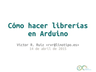 Cómo hacer librerías
en Arduino
Víctor R. Ruiz <rvr@linotipo.es>
14 de abril de 2015
 