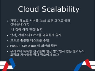 Cloud Scalability
• 개발 / 테스트 서버를 IaaS 쓰면 그대로 올라
간다는데요(?)
너 집에 아직 안갔니(?)
• 먼저, 서비스의 Limit을 명확하게 알자
• 코드로 충분한 테스트를 수행
• PaaS + Scale out 이 최선의 답안
• 우리보다 똑똑한 친구들이 월급 받으면서 만든 클라우드
최적화 기능들을 적재 적소에서 쓰자
 