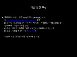 개발 환경 구성
 클라우드 서비스 설정 - (1) 저장소(Storage) 생성
1) https://manage.windowsazure.com 접속
2) 좌하단 “새로만들기” – “데이터 서비스” – “저장소” – “빨리만들기”
3) URL에 “저장소” 이름 생성
4) 위치 / 선호도 그룹에 “일본 서부”(또는 원하는 지역) 선택
5) 복제 – “로컬 중복” 선택 (참고링크)
저장소 계정 생성은 보통 1분 이내 완료됨
 