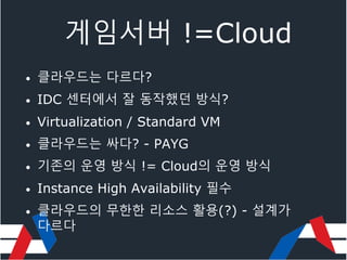 게임서버 !=Cloud
• 클라우드는 다르다?
• IDC 센터에서 잘 동작했던 방식?
• Virtualization / Standard VM
• 클라우드는 싸다? - PAYG
• 기존의 운영 방식 != Cloud의 운영 방식
• Instance High Availability 필수
• 클라우드의 무한한 리소스 활용(?) - 설계가
다르다
 