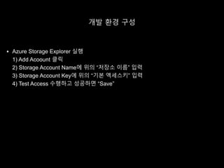 개발 환경 구성
 Azure Storage Explorer 실행
1) Add Acoount 클릭
2) Storage Account Name에 위의 “저장소 이름” 입력
3) Storage Account Key에 위의 “기본 엑세스키” 입력
4) Test Access 수행하고 성공하면 “Save”
 