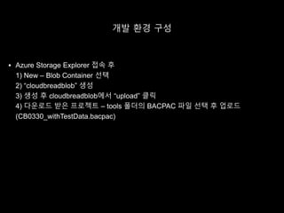 개발 환경 구성
 Azure Storage Explorer 접속 후
1) New – Blob Container 선택
2) “cloudbreadblob” 생성
3) 생성 후 cloudbreadblob에서 “upload” 클릭
4) 다운로드 받은 프로젝트 – tools 폴더의 BACPAC 파일 선택 후 업로드
(CB0330_withTestData.bacpac)
 