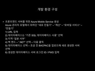 개발 환경 구성
 프론트엔드 서버를 위한 Azure Mobile Service 생성
Azure 관리자 포털에서 좌하단 “새로 만들기” – “계산” – “모바일 서비스” –
“만들기”
1) URL 입력
2) 데이터베이스는 “기존 SQL 데이터베이스 사용” 선택
3) 지역 “일본 서부”
4) 백 엔드 – “.NET” 선택 – 다음 클릭
5) 데이터베이스 선택 – 조금 전 BACPAC을 업로드해 새로 생성한 서버
선택
6) 생성한 데이터베이스 서버 로그인 ID / PWD 입력
 