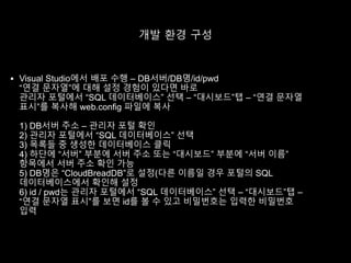 개발 환경 구성
 Visual Studio에서 배포 수행 – DB서버/DB명/id/pwd
“연결 문자열”에 대해 설정 경험이 있다면 바로
관리자 포털에서 “SQL 데이터베이스” 선택 – “대시보드”탭 – “연결 문자열
표시”를 복사해 web.config 파일에 복사
1) DB서버 주소 – 관리자 포털 확인
2) 관리자 포털에서 “SQL 데이터베이스” 선택
3) 목록들 중 생성한 데이터베이스 클릭
4) 하단에 “서버” 부분에 서버 주소 또는 “대시보드” 부분에 “서버 이름”
항목에서 서버 주소 확인 가능
5) DB명은 “CloudBreadDB”로 설정(다른 이름일 경우 포털의 SQL
데이터베이스에서 확인해 설정
6) id / pwd는 관리자 포털에서 “SQL 데이터베이스” 선택 – “대시보드”탭 –
“연결 문자열 표시”를 보면 id를 볼 수 있고 비밀번호는 입력한 비밀번호
입력
 