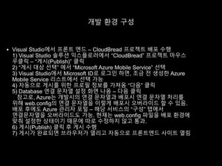 개발 환경 구성
 Visual Studio에서 프론트 엔드 – CloudBread 프로젝트 배포 수행
1) Visual Studio 솔루션 익스플로러에서 “CloudBread” 프로젝트 마우스
우클릭 – “게시(Publish)” 클릭
2) “게시 대상 선택” 에서 “Microsoft Azure Mobile Service” 선택
3) Visual Studio에서 Microsoft ID로 로그인 하면, 조금 전 생성한 Azure
Mobile Service 리스트에서 선택 가능
4) 자동으로 게시를 위한 프로필 정보를 가져옴 “다음” 클릭
5) Database 연결 문자열 설정 화면 나옴 – 다음 클릭
참고로, Azure는 개발시의 연결 문자열과 배포시 연결 문자열 처리를
위해 web.config의 연결 문자열을 이렇게 배포시 오버라이드 할 수 있음.
배포 후에도 Azure 관리자 포털 – 해당 서비스의 “구성” 탭에서
연결문자열을 오버라이드도 가능. 현재는 web.config 파일을 배포 환경에
맞춰 설정한 상태이기 때문에 따로 수정하지 않고 통과.
6) 게시(Publish) 클릭 후 게시 수행
7) 게시가 완료되면 브라우저가 열리고 자동으로 프론트엔드 사이트 열림
 
