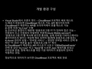 개발 환경 구성
 Visual Studio에서 프론트 엔드 – CloudBread 프로젝트 배포 테스트
1) 배포가 완료되면 CloudBread 테스트 가능. API 웹사이트이며
CloudBread가 제공하는 API를 브라우저에서 호출 테스트 가능
2) 왼쪽 아래 “try it out” 수행
3) 프러덕션 환경이기 때문에 “응용프로그램 키”가 있어야 접근 가능 –
인증창이 뜨고 인증창의 비밀번호 부분에 Azure Mobile service의
“응용프로그램 키”를 복사해 넣으면 통과됨. 실제 모바일 디바이스에서는
클라이언트의 앱이나 게임에 배포 되어야 함(예제 응용프로그램 참조)
4) Azure 관리자 포털 – “모바일 서비스” – 생성한 모바일 서비스 선택 후
하단 “키 관리” 버튼을 눌러 “응용프로그램 키” 복사
5) CloudBread가 제공하는 API 리스트가 나오고 “CBSelGameEvents”
선택 후 상단 “try it out” 하고 “Send”를 누르면 Json 메세지를 보내고
리턴값을 받음. 현재 테스트를 위한 기본 데이터가 포함되어 있어서
작동하는 것임.
정상적으로 데이터가 보이면 CloudBread 프로젝트 배포 완료
 