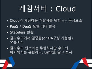 게임서버 : Cloud
• Cloud가 제공하는 개발자를 위한 (미친) 구성요소
• PaaS / DaaS 모델 최대 활용
• Stateless 환경
• 클라우드에서 검증된(or HA구성 가능한)
오픈소스
• 클라우드 인프라는 무한하지만 우리의
아키텍처는 유한하다. Limit을 알고 쓰자
 