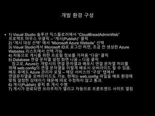 개발 환경 구성
 1) Visual Studio 솔루션 익스플로러에서 “CloudBreadAdminWeb”
프로젝트 마우스 우클릭 – “게시(Publish)” 클릭
2) “게시 대상 선택” 에서 “Microsoft Azure Website” 선택
3) Visual Studio에서 Microsoft ID로 로그인 하면, 조금 전 생성한 Azure
Websites 리스트에서 선택 가능
4) 자동으로 게시를 위한 프로필 정보를 가져옴 “다음” 클릭
5) Database 연결 문자열 설정 화면 나옴 – 다음 클릭
참고로, Azure는 개발시의 연결 문자열과 배포시 연결 문자열 처리를
위해 web.config의 연결 문자열을 이렇게 배포시 오버라이드 할 수 있음.
배포 후에도 Azure 관리자 포털 – 해당 서비스의 “구성” 탭에서
연결문자열을 오버라이드도 가능. 현재는 web.config 파일을 배포 환경에
맞춰 설정한 상태이기 때문에 따로 수정하지 않고 통과.
6) 게시(Publish) 클릭 후 게시 수행
7) 게시가 완료되면 브라우저가 열리고 자동으로 프론트엔드 사이트 열림
 