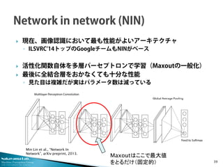 Nakayama Lab.
Machine Perception Group
The University of Tokyo
 現在、画像認識において最も性能がよいアーキテクチャ
◦ ILSVRC’14トップのGoogleチームもNINがベース
 活性化関数自体を多層パーセプトロンで学習（Maxoutの一般化）
 最後に全結合層をおかなくても十分な性能
◦ 見た目は複雑だが実はパラメータ数は減っている
39
Maxoutはここで最大値
をとるだけ（固定的）
Min Lin et al., “Network In
Network”, arXiv preprint, 2013.
 