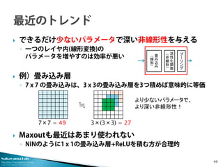 Nakayama Lab.
Machine Perception Group
The University of Tokyo
 できるだけ少ないパラメータで深い非線形性を与える
◦ 一つのレイヤ内(線形変換)の
パラメータを増やすのは効率が悪い
 例）畳み込み層
◦ 7 x 7 の畳み込みは、3 x 3の畳み込み層を3つ積めば意味的に等価
 Maxoutも最近はあまり使われない
◦ NINのように1 x 1の畳み込み層+ReLUを積む方が合理的
49
≒
活
性
化
関
数
（
非
線
形
）
畳
み
込
み
（
線
形
）
プ
ー
リ
ン
グ
7×7 = 49 3×(3×3) = 27
より少ないパラメータで、
より深い非線形性！
 