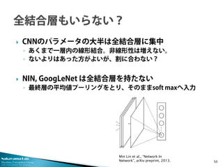 Nakayama Lab.
Machine Perception Group
The University of Tokyo
 CNNのパラメータの大半は全結合層に集中
◦ あくまで一層内の線形結合。非線形性は増えない。
◦ ないよりはあった方がよいが、割に合わない？
 NIN, GoogLeNet は全結合層を持たない
◦ 最終層の平均値プーリングをとり、そのままsoft maxへ入力
50
Min Lin et al., “Network In
Network”, arXiv preprint, 2013.
 