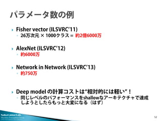 Nakayama Lab.
Machine Perception Group
The University of Tokyo
 Fisher vector (ILSVRC’11)
◦ 26万次元 × 1000クラス = 約2億6000万
 AlexNet (ILSVRC’12)
◦ 約6000万
 Network in Network (ILSVRC’13)
◦ 約750万
 Deep model の計算コストは“相対的には軽い”！
◦ 同じレベルのパフォーマンスをshallowなアーキテクチャで達成
しようとしたらもっと大変になる（はず）
52
 