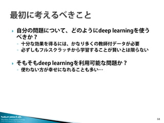 Nakayama Lab.
Machine Perception Group
The University of Tokyo
 自分の問題について、どのようにdeep learningを使う
べきか？
◦ 十分な効果を得るには、かなり多くの教師付データが必要
◦ 必ずしもフルスクラッチから学習することが賢いとは限らない
 そもそもdeep learningを利用可能な問題か？
◦ 使わない方が幸せになれることも多い…
68
 