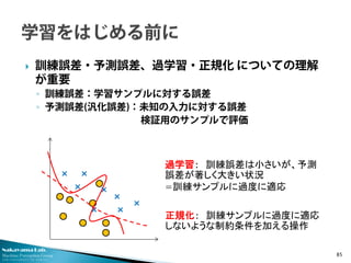 Nakayama Lab.
Machine Perception Group
The University of Tokyo
 訓練誤差・予測誤差、過学習・正規化 についての理解
が重要
◦ 訓練誤差：学習サンプルに対する誤差
◦ 予測誤差(汎化誤差)：未知の入力に対する誤差
検証用のサンプルで評価
85
×
× ×
×
×
×
×
×
過学習： 訓練誤差は小さいが、予測
誤差が著しく大きい状況
=訓練サンプルに過度に適応
正規化： 訓練サンプルに過度に適応
しないような制約条件を加える操作
 