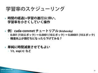 Nakayama Lab.
Machine Perception Group
The University of Tokyo
 時間の経過(=学習の進行)に伴い、
学習率を小さくしていく操作
 例）cuda-convnet チュートリアル (Krizhevsky)
◦ 0.001 (150エポック) → 0.0001 (10エポック) → 0.00001 (10エポック)
◦ 精度向上が頭打ちになったら下げてみる？
 単純に時間減衰させてもよい
◦ 1/t, exp(-t) など
91
 